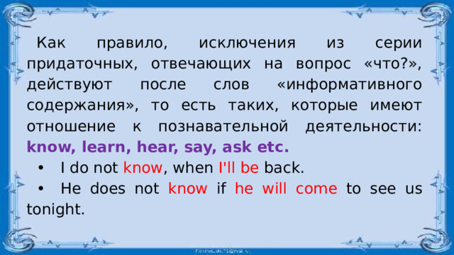 Как правило, исключения из серии придаточных, отвечающих на вопрос «что?», действуют после слов «информативного содержания», то есть таких, которые имеют отношение к познавательной деятельности: know, learn, hear, say, ask etc. •  I do not know , when I'll be back. •  He does not know if he will come to see us tonight. 