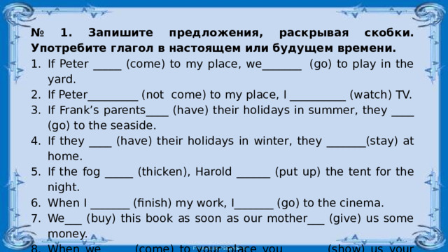 № 1. Запишите предложения, раскрывая скобки. Употребите глагол в настоящем или будущем времени. If Peter _____ (come) to my place, we_______  (go) to play in the yard. If Peter_________ (not  come) to my place, I __________ (watch) TV. If Frank’s parents____ (have) their holidays in summer, they ____ (go) to the seaside. If they ____ (have) their holidays in winter, they _______(stay) at home. If the fog _____ (thicken), Harold ______ (put up) the tent for the night. When I _______ (finish) my work, I_______ (go) to the cinema. We___ (buy) this book as soon as our mother___ (give) us some money. When we ____ (come) to your place you_______ (show) us your present. I_______ (return) you your ring when you_______ (ask) me. I_______ (wait) for my friend until he_______ (come) from the shop. 