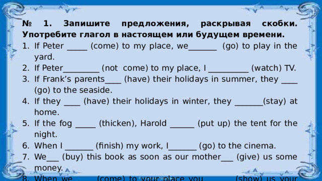 № 1. Запишите предложения, раскрывая скобки. Употребите глагол в настоящем или будущем времени. If Peter _____ (come) to my place, we_______  (go) to play in the yard. If Peter_________ (not  come) to my place, I __________ (watch) TV. If Frank’s parents____ (have) their holidays in summer, they ____ (go) to the seaside. If they ____ (have) their holidays in winter, they _______(stay) at home. If the fog _____ (thicken), Harold ______ (put up) the tent for the night. When I _______ (finish) my work, I_______ (go) to the cinema. We___ (buy) this book as soon as our mother___ (give) us some money. When we ____ (come) to your place you_______ (show) us your present. I_______ (return) you your ring when you_______ (ask) me. I_______ (wait) for my friend until he_______ (come) from the shop. 