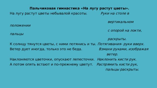 Пальчиковая гимнастика «На лугу растут цветы». На лугу растут цветы небывалой красоты. Руки на столе в  вертикальном положении  с опорой на локти, пальцы  раскрыты. К солнцу тянутся цветы, с ними потянись и ты. Потягивания- руки вверх. Ветер дует иногда, только это не беда. Взмахи руками, изображая  ветер. Наклоняются цветочки, опускают лепесточки. Наклонить кисти рук. А потом опять встают и по-прежнему цветут. Распрямить кисти рук,  пальцы раскрыты. 