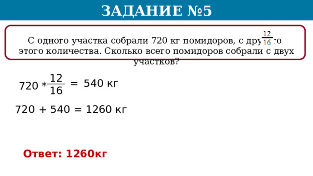 Задание №5 С одного участка собрали 720 кг помидоров, с другого этого количества. Сколько всего помидоров собрали с двух участков? 12 16 = 540 кг 720 * 720 + 540 = 1260 кг Ответ: 1260кг  