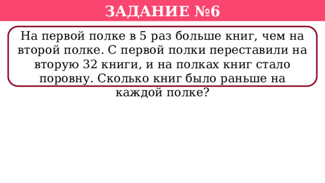 Задание №6 На первой полке в 5 раз больше книг, чем на второй полке. С первой полки переставили на вторую 32 книги, и на полках книг стало поровну. Сколько книг было раньше на каждой полке?  