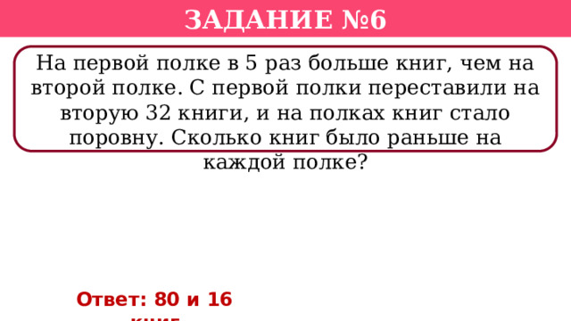 Задание №6 На первой полке в 5 раз больше книг, чем на второй полке. С первой полки переставили на вторую 32 книги, и на полках книг стало поровну. Сколько книг было раньше на каждой полке? Ответ: 80 и 16 книг  