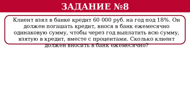 Задание №8 Клиент взял в банке кредит 60 000 руб. на год под 18%. Он должен погашать кредит, внося в банк ежемесячно одинаковую сумму, чтобы через год выплатить всю сумму, взятую в кредит, вместе с процентами. Сколько клиент должен вносить в банк ежемесячно?  