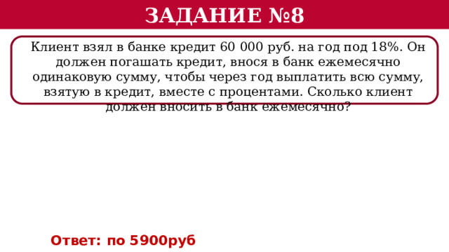 Задание №8 Клиент взял в банке кредит 60 000 руб. на год под 18%. Он должен погашать кредит, внося в банк ежемесячно одинаковую сумму, чтобы через год выплатить всю сумму, взятую в кредит, вместе с процентами. Сколько клиент должен вносить в банк ежемесячно? Ответ: по 5900руб  