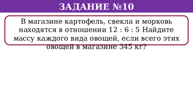 Задание №10 В магазине картофель, свекла и морковь находятся в отношении 12 : 6 : 5 Найдите массу каждого вида овощей, если всего этих овощей в магазине 345 кг?  