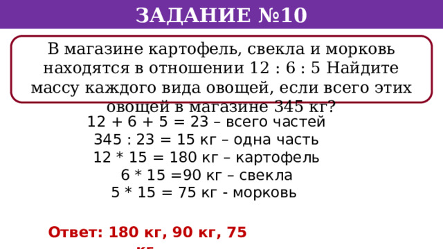 Задание №10 В магазине картофель, свекла и морковь находятся в отношении 12 : 6 : 5 Найдите массу каждого вида овощей, если всего этих овощей в магазине 345 кг? 12 + 6 + 5 = 23 – всего частей 345 : 23 = 15 кг – одна часть 12 * 15 = 180 кг – картофель 6 * 15 =90 кг – свекла 5 * 15 = 75 кг - морковь Ответ: 180 кг, 90 кг, 75 кг.  