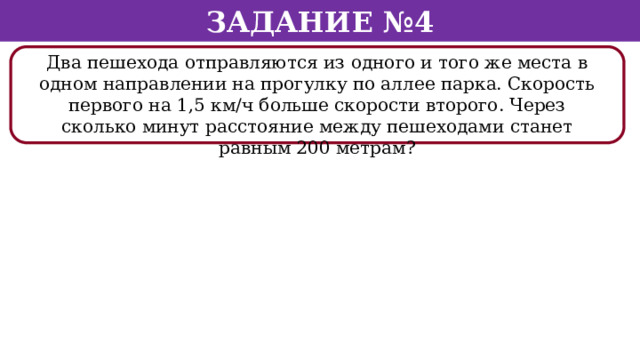 Задание №4 Два пешехода отправляются из одного и того же места в одном направлении на прогулку по аллее парка. Скорость первого на 1,5 км/ч больше скорости второго. Через сколько минут расстояние между пешеходами станет равным 200 метрам?  