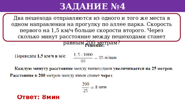 Задание №4 Два пешехода отправляются из одного и того же места в одном направлении на прогулку по аллее парка. Скорость первого на 1,5 км/ч больше скорости второго. Через сколько минут расстояние между пешеходами станет равным 200 метрам? Ответ: 8мин  