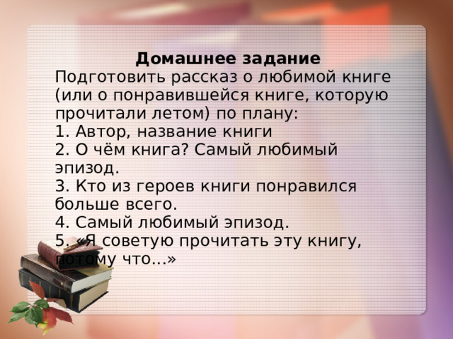 Домашнее задание Подготовить рассказ о любимой книге (или о понравившейся книге, которую прочитали летом) по плану: 1. Автор, название книги 2. О чём книга? Самый любимый эпизод. 3. Кто из героев книги понравился больше всего. 4. Самый любимый эпизод. 5. «Я советую прочитать эту книгу, потому что...» 