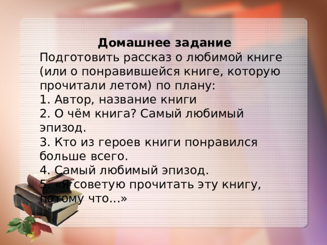 Домашнее задание Подготовить рассказ о любимой книге (или о понравившейся книге, которую прочитали летом) по плану: 1. Автор, название книги 2. О чём книга? Самый любимый эпизод. 3. Кто из героев книги понравился больше всего. 4. Самый любимый эпизод. 5. «Я советую прочитать эту книгу, потому что...» 