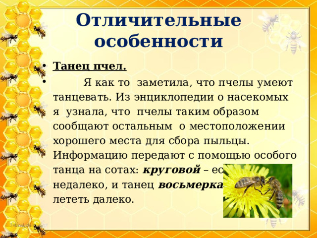 Отличительные особенности Танец пчел.  Я как то заметила, что пчелы умеют танцевать. Из энциклопедии о насекомых я узнала, что пчелы таким образом сообщают остальным о местоположении хорошего места для сбора пыльцы. Информацию передают с помощью особого танца на сотах: круговой – если полянка недалеко, и танец восьмерками – если лететь далеко. 