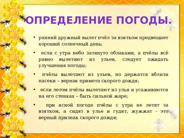 Определение погоды. ранний дружный вылет пчёл за взятком предвещает хороший солнечный день;  если с утра небо затянуто облаками, а пчёлы всё равно вылетают из ульев, следует ожидать улучшения погоды;  пчёлы вылетают из ульев, но держатся вблизи пасеки – верная примета скорого дождя;  если летом пчёлы вылетают из улья и усаживаются на его стенках – быть сильной жаре;  при ясной погоде пчёлы с утра не летят за взятком, а сидят в улье и гудят, жужжат - это верный признак скорого дождя; 