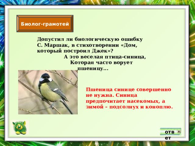 Биолог-грамотей Допустил ли биологическую ошибку С. Маршак, в стихотворении «Дом, который построил Джек»?  А это веселая птица-синица,  Которая часто ворует пшеницу... Пшеница синице совершенно не нужна. Синица предпочитает насекомых, а зимой – подсолнух и коноплю. ответ 