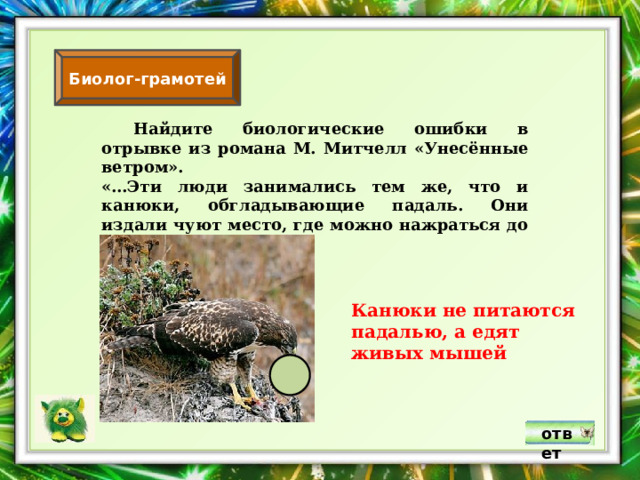 Биолог-грамотей  Найдите биологические ошибки в отрывке из романа М. Митчелл «Унесённые ветром». «…Эти люди занимались тем же, что и канюки, обгладывающие падаль. Они издали чуют место, где можно нажраться до отвала». Канюки не питаются падалью, а едят живых мышей ответ 