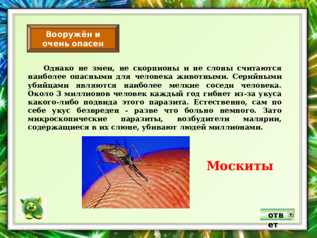 Вооружён и очень опасен  Однако не змеи, не скорпионы и не слоны считаются наиболее опасными для человека животными. Серийными убийцами являются наиболее мелкие соседи человека. Около 3 миллионов человек каждый год гибнет из-за укуса какого-либо подвида этого паразита. Естественно, сам по себе укус безвреден - разве что больно немного. Зато микроскопические паразиты, возбудители малярии, содержащиеся в их слюне, убивают людей миллионами. Москиты ответ 