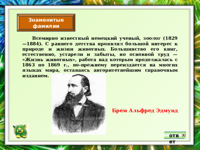 Знаменитые фамилии  Всемирно известный немецкий ученый, зоолог (1829—1884). С раннего детства проявлял большой интерес к природе и жизни животных. Большинство его книг, естественно, устарели и забыты, но основной труд — «Жизнь животных», работа над которым продолжалась с 1863 по 1869 г., по-прежнему переиздается на многих языках мира, оставаясь авторитетнейшим справочным изданием. Брем Альфред Эдмунд ответ 
