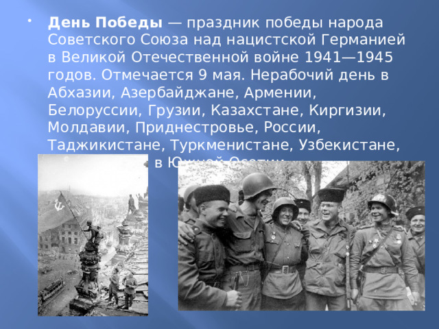 День Победы  — праздник победы народа Советского Союза над нацистской Германией в Великой Отечественной войне 1941—1945 годов. Отмечается 9 мая. Нерабочий день в Абхазии, Азербайджане, Армении, Белоруссии, Грузии, Казахстане, Киргизии, Молдавии, Приднестровье, России, Таджикистане, Туркменистане, Узбекистане, на Украине и в Южной Осетии. 