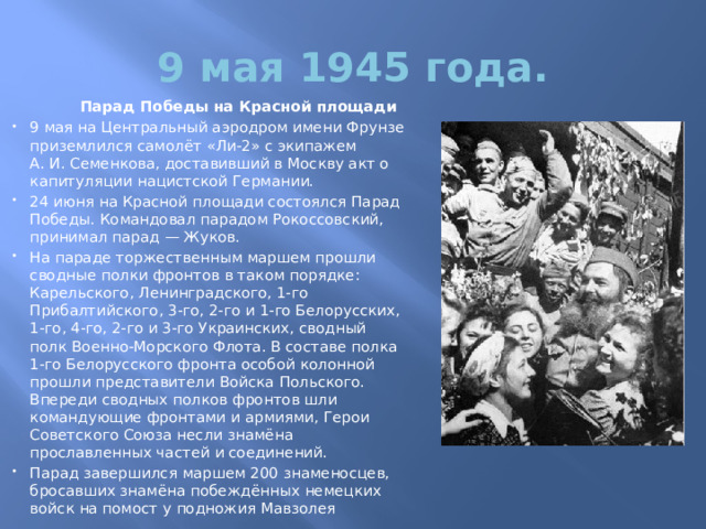 9 мая 1945 года.  Парад Победы на Красной площади 9 мая на Центральный аэродром имени Фрунзе приземлился самолёт «Ли-2» с экипажем А. И. Семенкова, доставивший в Москву акт о капитуляции нацистской Германии. 24 июня на Красной площади состоялся Парад Победы. Командовал парадом Рокоссовский, принимал парад — Жуков. На параде торжественным маршем прошли сводные полки фронтов в таком порядке: Карельского, Ленинградского, 1-го Прибалтийского, 3-го, 2-го и 1-го Белорусских, 1-го, 4-го, 2-го и 3-го Украинских, сводный полк Военно-Морского Флота. В составе полка 1-го Белорусского фронта особой колонной прошли представители Войска Польского. Впереди сводных полков фронтов шли командующие фронтами и армиями, Герои Советского Союза несли знамёна прославленных частей и соединений. Парад завершился маршем 200 знаменосцев, бросавших знамёна побеждённых немецких войск на помост у подножия Мавзолея 