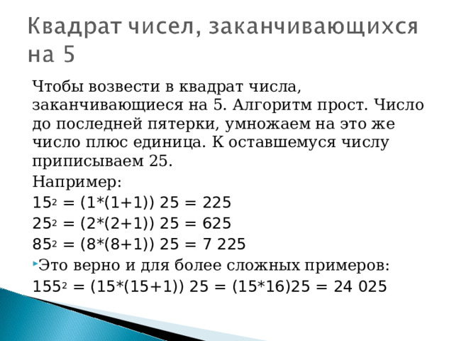 Чтобы возвести в квадрат числа, заканчивающиеся на 5. Алгоритм прост. Число до последней пятерки, умножаем на это же число плюс единица. К оставшемуся числу приписываем 25. Например: 15 2  = (1*(1+1)) 25 = 225 25 2  = (2*(2+1)) 25 = 625 85 2  = (8*(8+1)) 25 = 7 225 Это верно и для более сложных примеров: 155 2  = (15*(15+1)) 25 = (15*16)25 = 24 025  