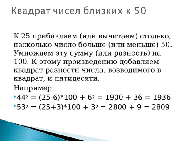 К 25 прибавляем (или вычитаем) столько, насколько число больше (или меньше) 50. Умножаем эту сумму (или разность) на 100. К этому произведению добавляем квадрат разности числа, возводимого в квадрат, и пятидесяти. Например: 44 2  = (25-6)*100 + 6 2  = 1900 + 36 = 1936 53 2  = (25+3)*100 + 3 2  = 2800 + 9 = 2809  