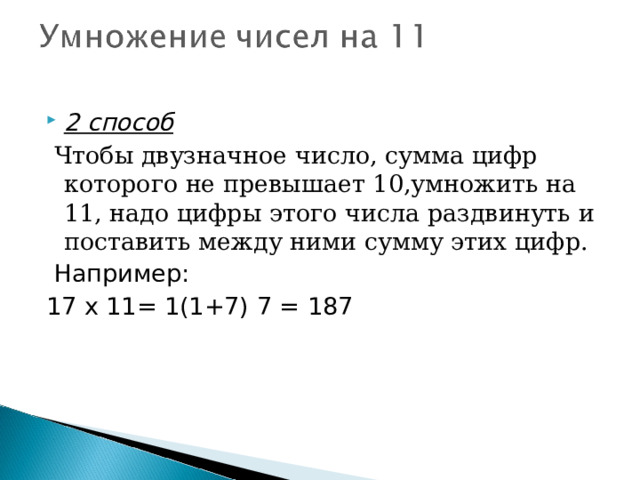 2 способ  Чтобы двузначное число, сумма цифр которого не превышает 10,умножить на 11, надо цифры этого числа раздвинуть и поставить между ними сумму этих цифр.  Например: 17 х 11= 1(1+7) 7 = 187 