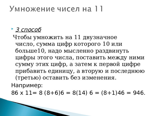 3 способ   Чтобы умножить на 11 двузначное число, сумма цифр которого 10 или больше10, надо мысленно раздвинуть цифры этого числа, поставить между ними сумму этих цифр, а затем к первой цифре прибавить единицу, а вторую и последнюю (третью) оставить без изменения. Например: 86 х 11= 8 (8+6)6 = 8(14) 6 = (8+1)46 = 946. 