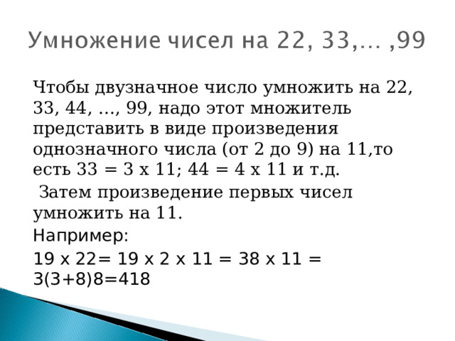 Чтобы двузначное число умножить на 22, 33, 44, …, 99, надо этот множитель представить в виде произведения однозначного числа (от 2 до 9) на 11,то есть 33 = 3 х 11; 44 = 4 х 11 и т.д.  Затем произведение первых чисел умножить на 11. Например: 19 х 22= 19 х 2 х 11 = 38 х 11 = 3(3+8)8=418 