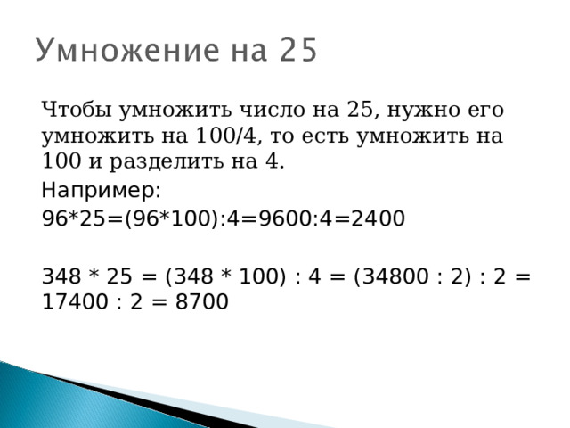 Чтобы умножить число на 25, нужно его умножить на 100/4, то есть умножить на 100 и разделить на 4. Например: 96*25=(96*100):4=9600:4=2400 348 * 25 = (348 * 100) : 4 = (34800 : 2) : 2 = 17400 : 2 = 8700 