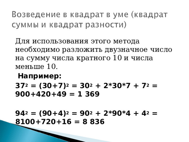 Для использования этого метода необходимо разложить двузначное число на сумму числа кратного 10 и числа меньше 10.  Например: 37 2  = (30+7) 2  = 30 2  + 2*30*7 + 7 2  = 900+420+49 = 1 369  94 2  = (90+4) 2  = 90 2  + 2*90*4 + 4 2  = 8100+720+16 = 8 836  