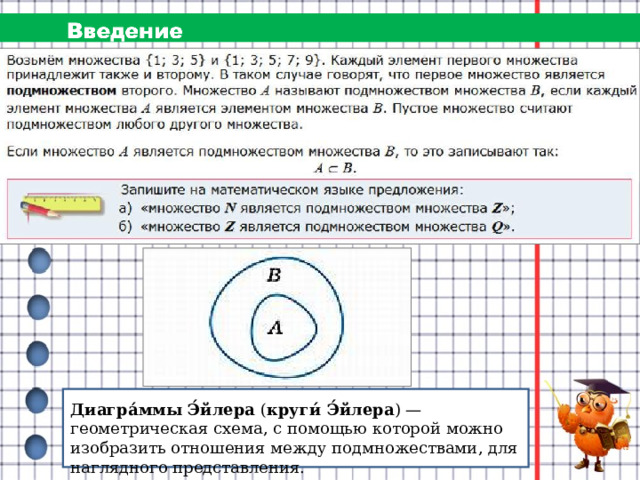 Диагра́ммы Э́йлера  ( круги́ Э́йлера ) — геометрическая схема, с помощью которой можно изобразить отношения между подмножествами, для наглядного представления.  