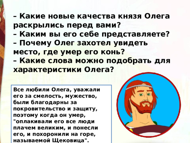 – Какие новые качества князя Олега раскрылись перед вами? – Каким вы его себе представляете? – Почему Олег захотел увидеть место, где умер его конь? – Какие слова можно подобрать для характеристики Олега? Все любили Олега, уважали его за смелость, мужество, были благодарны за покровительство и защиту, поэтому когда он умер, 