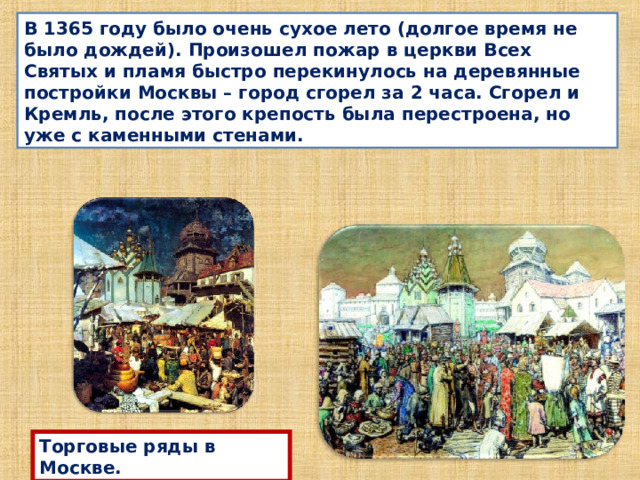 В 1365 году было очень сухое лето (долгое время не было дождей). Произошел пожар в церкви Всех Святых и пламя быстро перекинулось на деревянные постройки Москвы – город сгорел за 2 часа. Сгорел и Кремль, после этого крепость была перестроена, но уже с каменными стенами. Торговые ряды в Москве. 