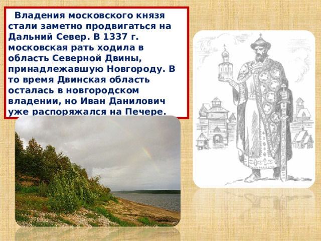  Владения московского князя стали заметно продвигаться на Дальний Север. В 1337 г. московская рать ходила в область Северной Двины, принадлежавшую Новгороду. В то время Двинская область осталась в новгородском владении, но Иван Данилович уже распоряжался на Печере. 