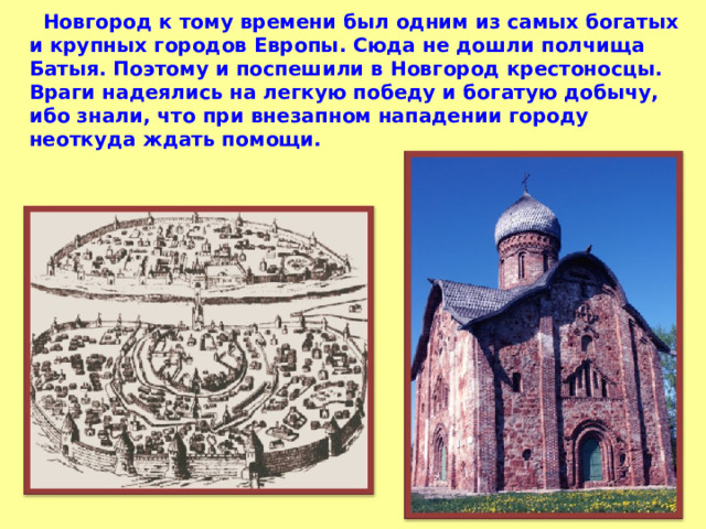  Новгород к тому времени был одним из самых богатых и крупных городов Европы. Сюда не дошли полчища Батыя. Поэтому и поспешили в Новгород крестоносцы. Враги надеялись на легкую победу и богатую добычу, ибо знали, что при внезапном нападении городу неоткуда ждать помощи. 