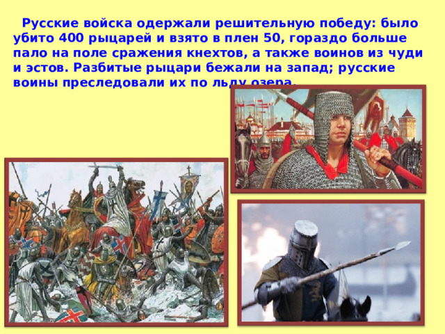  Русские войска одержали решительную победу: было убито 400 рыцарей и взято в плен 50, гораздо больше пало на поле сражения кнехтов, а также воинов из чуди и эстов. Разбитые рыцари бежали на запад; русские воины преследовали их по льду озера. 