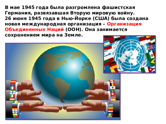 В мае 1945 года была разгромлена фашистская Германия, развязавшая Вторую мировую войну. 26 июня 1945 года в Нью-Йорке (США) была создана новая международная организация – Организация Объединенных Наций (ООН). Она занимается сохранением мира на Земле. 