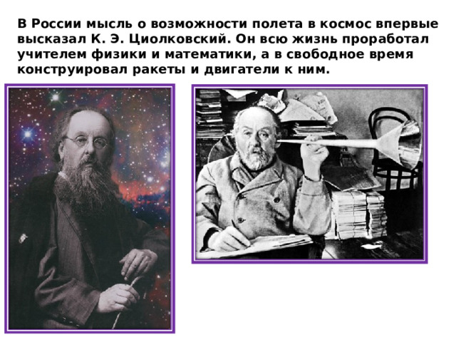 В России мысль о возможности полета в космос впервые высказал К. Э. Циолковский. Он всю жизнь проработал учителем физики и математики, а в свободное время конструировал ракеты и двигатели к ним. 