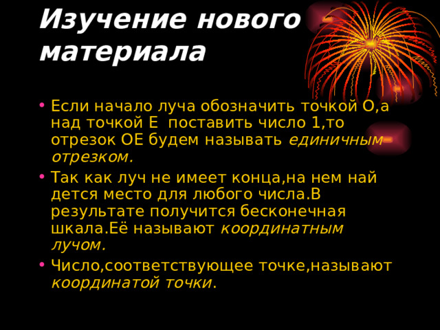 Изучение нового материала   Если начало луча обозначить точкой О,а над точкой Е поставить число 1,то отрезок ОЕ будем называть единичным отрезком. Так как луч не имеет конца,на нем най дется место для любого числа.В результате получится бесконечная шкала.Её называют координатным лучом. Число,соответствующее точке,называют координатой точки . 
