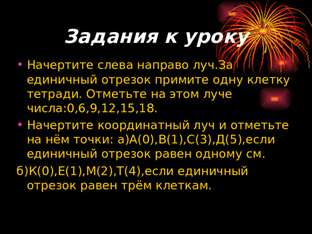 Задания к уроку Начертите слева направо луч.За единичный отрезок примите одну клетку тетради. Отметьте на этом луче числа:0,6,9,12,15,18. Начертите координатный луч и отметьте на нём точки: а)А(0),В(1),С(3),Д(5),если единичный отрезок равен одному см. б)К(0),Е(1),М(2),Т(4),если единичный отрезок равен трём клеткам. 