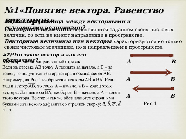 № 1«Понятие вектора. Равенство векторов». # 1)Какова разница между векторными и скалярными величинами? Скалярные величины определяются заданием своих числовых величин, то есть не имеют направление в пространстве. Векторные величины или векторы характеризуются не только своим числовым значением, но и направлением в пространстве. #2) Что такое вектор и как его обозначают? А В А В А В Рис.1 
