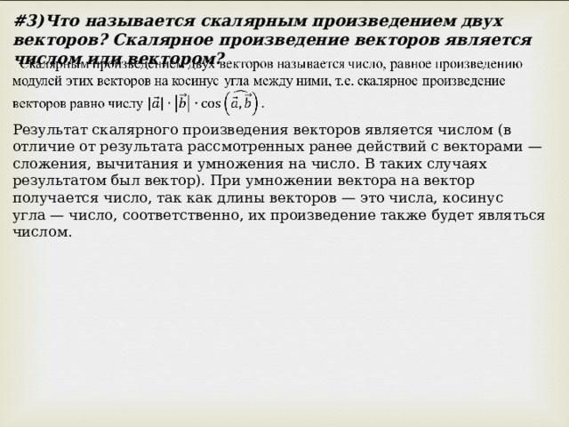 # 3)Что называется скалярным произведением двух векторов? Скалярное произведение векторов является числом или вектором? Результат скалярного произведения векторов является числом (в отличие от результата рассмотренных ранее действий с векторами — сложения, вычитания и умножения на число. В таких случаях результатом был вектор). При умножении вектора на вектор получается число, так как длины векторов — это числа, косинус угла — число, соответственно, их произведение также будет являться числом. 