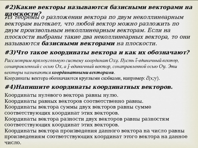 # 2)Какие векторы называются базисными векторами на плоскости? Из теоремы о разложении вектора по двум неколлинеарным векторам вытекает, что любой вектор можно разложить по двум произвольным неколлинеарным векторам. Если на плоскости выбраны такие два неколлинеарных вектора, то они называются базисными векторами на плоскости . # 3)Что такое координаты вектора и как их обозначают? # 4)Напишите координаты координатных векторов. Координаты нулевого вектора равны нулю.  Координаты равных векторов соответственно равны.  Координаты вектора суммы двух векторов равны сумме соответствующих координат этих векторов.  Координаты вектора разности двух векторов равны разностям соответствующих координат этих векторов.  Координаты вектора произведения данного вектора на число равны произведениям соответствующих координат этого вектора на данное число. 
