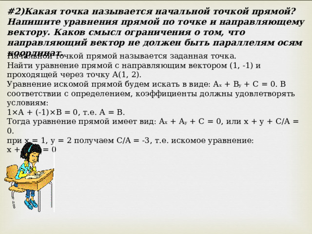 # 2)Какая точка называется начальной точкой прямой? Напишите уравнения прямой по точке и направляющему вектору. Каков смысл ограничения о том, что направляющий вектор не должен быть параллелям осям координат. Начальной точкой прямой называется заданная точка. Найти уравнение прямой с направляющим вектором (1, -1) и проходящей через точку А(1, 2). Уравнение искомой прямой будем искать в виде: A x + B y + C = 0. В соответствии с определением, коэффициенты должны удовлетворять условиям: 1×A + (-1)×B = 0, т.е. А = В. Тогда уравнение прямой имеет вид: A x + A y + C = 0, или x + y + C/A = 0. при х = 1, у = 2 получаем С/A = -3, т.е. искомое уравнение: х + у - 3 = 0 