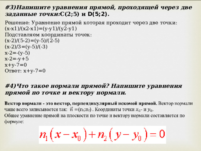 # 3)Напишите уравнения прямой, проходящей через две заданные точки: С(2;5) и D(5;2) . Решение: Уравнение прямой которая проходит через две точки: (x-x1)/(x2-x1)=(y-y1)/(y2-y1) Подставляем координаты точек: (x-2)/(5-2)=(y-5)/(2-5) (x-2)/3=(y-5)/(-3) x-2=-(y-5) x-2=-y+5 x+y-7=0 Ответ: x+y-7=0 # 4)Что такое нормали прямой? Напишите уравнения прямой по точке и вектору нормали. 