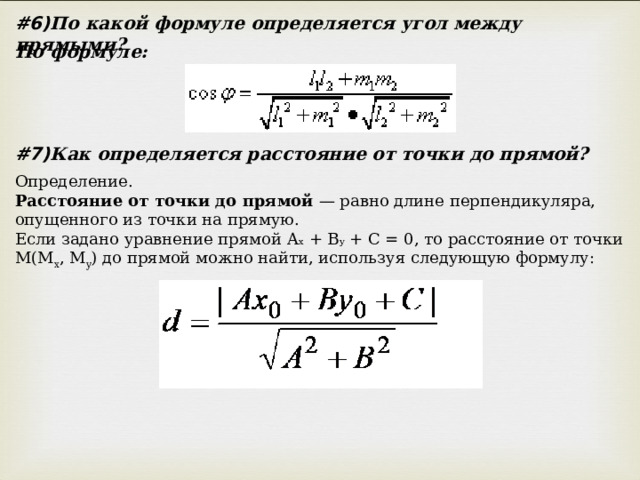 #6) По какой формуле определяется угол между прямыми? По формуле: #7) Как определяется расстояние от точки до прямой? Определение. Расстояние от точки до прямой — равно длине перпендикуляра, опущенного из точки на прямую. Если задано уравнение прямой A x + B y + C = 0, то расстояние от точки M(M x , M y ) до прямой можно найти, используя следующую формулу: 