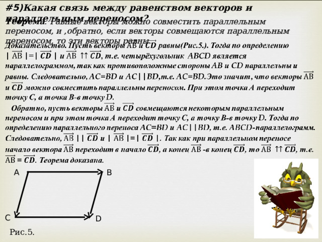 #5) Какая связь между равенством векторов и параллельным переносом? Теорема . Равные векторы можно совместить параллельным переносом, и ,обратно, если векторы совмещаются параллельным переносом, то эти векторы равны. A B C D Рис.5. 
