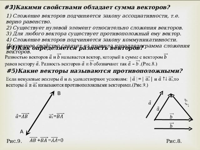 #3) Какими свойствами обладает сумма векторов? 1) Сложение векторов подчиняется закону ассоциативности, т.е. верно равенство. 2) Существует нулевой элемент относительно сложения векторов. 3) Для любого вектора существует противоположный ему вектор. 4) Сложение векторов подчиняется закону коммуникативности. Последнее свойство следует из правила параллелограмма сложения векторов. # 4)Как определяется разность векторов? # 5)Какие векторы называются противоположными? B A Рис.9. Рис.8. 