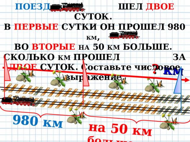 ПОЕЗД ШЕЛ ДВОЕ СУТОК. В ПЕРВЫЕ СУТКИ ОН ПРОШЕЛ 980 КМ , ВО ВТОРЫЕ  НА 50 КМ БОЛЬШЕ. СКОЛЬКО КМ ПРОШЕЛ ЗА ДВОЕ СУТОК. Составьте числовое выражение. 980 км ? км на 50 км больше 19 