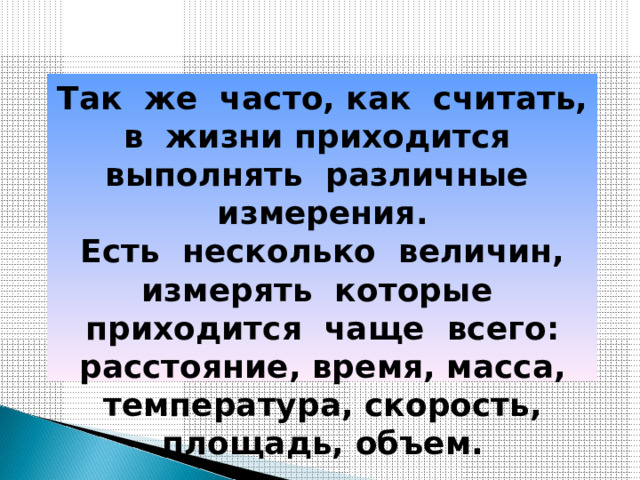 Так же часто, как считать, в жизни приходится выполнять различные измерения.  Есть несколько величин, измерять которые приходится чаще всего: расстояние, время, масса, температура, скорость, площадь, объем. 